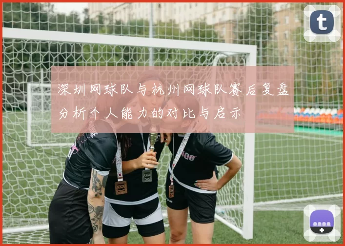 深圳网球队与杭州网球队赛后复盘分析个人能力的对比与启示