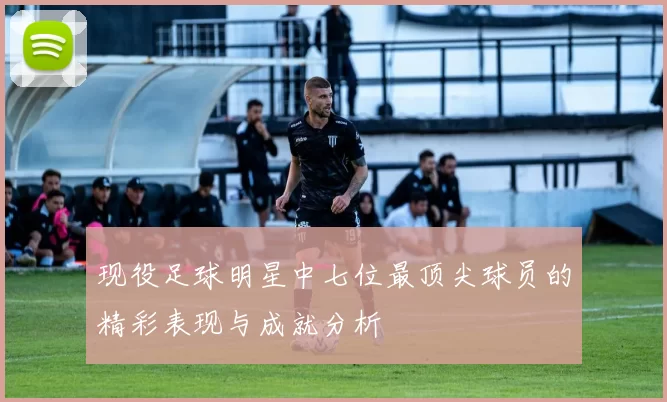 现役足球明星中七位最顶尖球员的精彩表现与成就分析