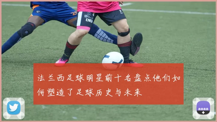 法兰西足球明星前十名盘点他们如何塑造了足球历史与未来