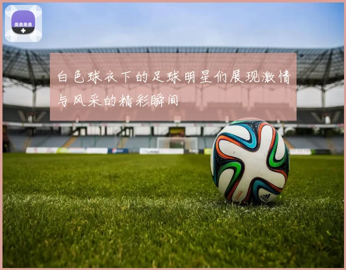 白色球衣下的足球明星们展现激情与风采的精彩瞬间