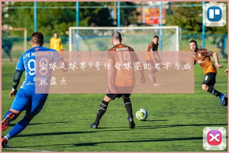 全球足球界9号传奇球星的名字与成就盘点