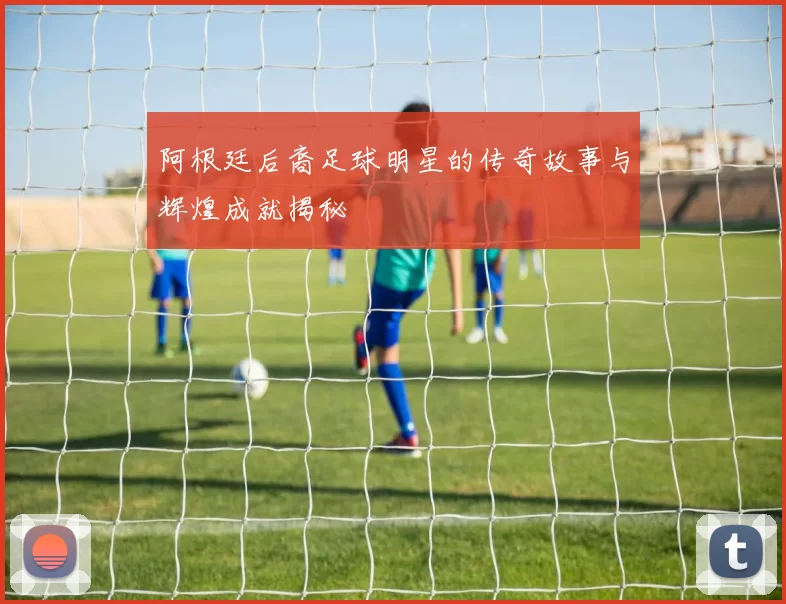 阿根廷后裔足球明星的传奇故事与辉煌成就揭秘