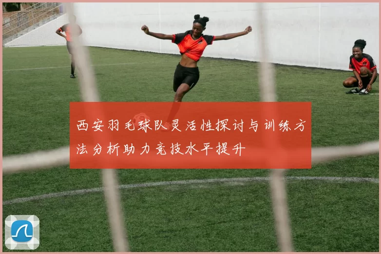 西安羽毛球队灵活性探讨与训练方法分析助力竞技水平提升