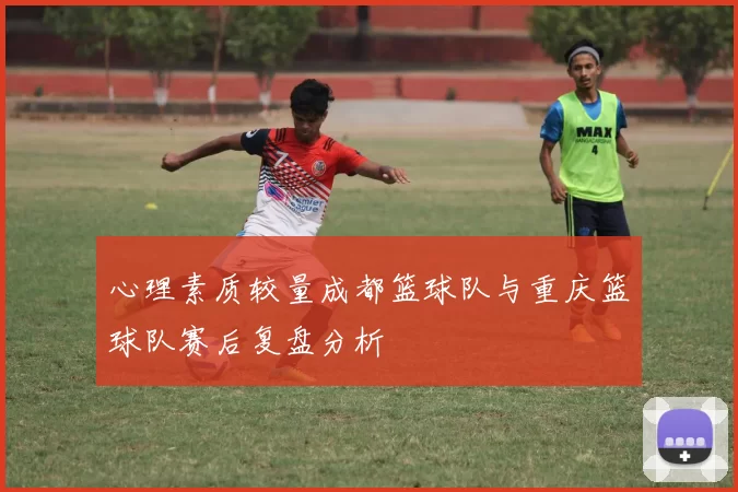心理素质较量成都篮球队与重庆篮球队赛后复盘分析
