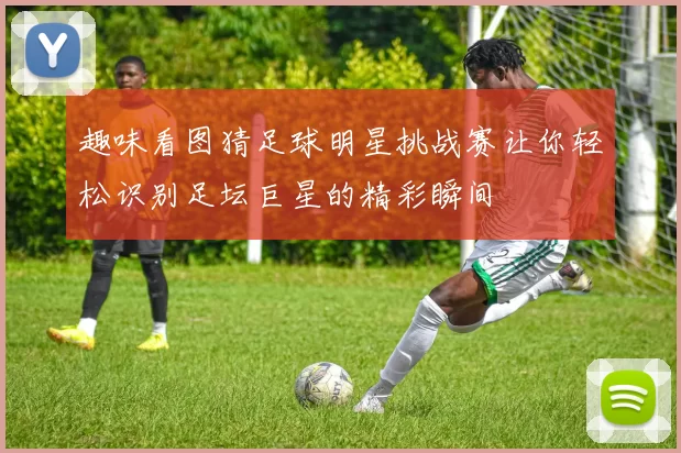 趣味看图猜足球明星挑战赛让你轻松识别足坛巨星的精彩瞬间