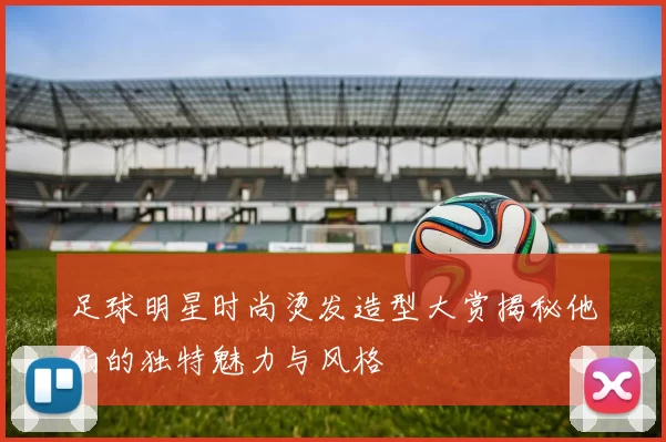 足球明星时尚烫发造型大赏揭秘他们的独特魅力与风格