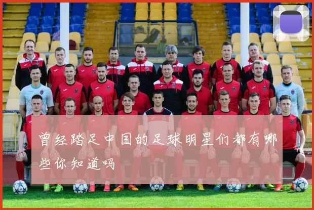 曾经踏足中国的足球明星们都有哪些你知道吗
