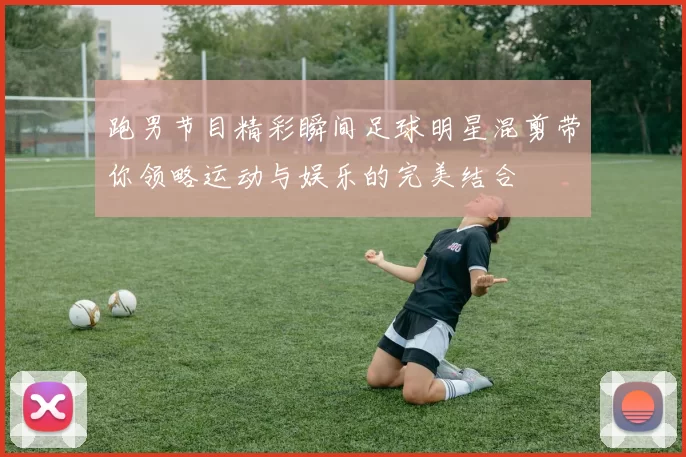 跑男节目精彩瞬间足球明星混剪带你领略运动与娱乐的完美结合