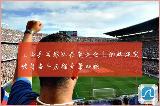 上海乒乓球队在奥运会上的辉煌突破与奋斗历程全景回顾