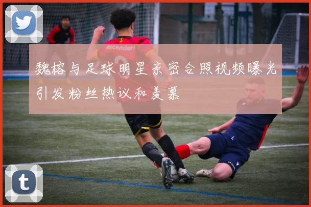 魏榕与足球明星亲密合照视频曝光引发粉丝热议和羡慕
