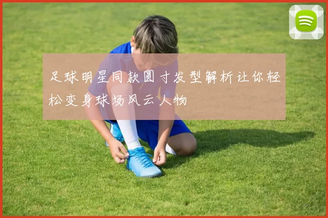 足球明星同款圆寸发型解析让你轻松变身球场风云人物