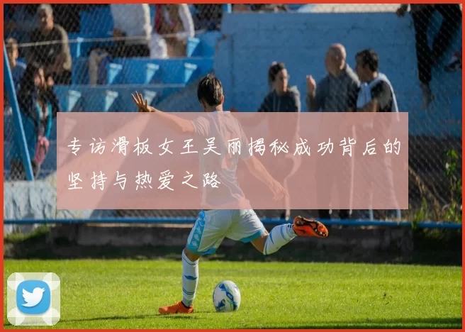 专访滑板女王吴丽揭秘成功背后的坚持与热爱之路