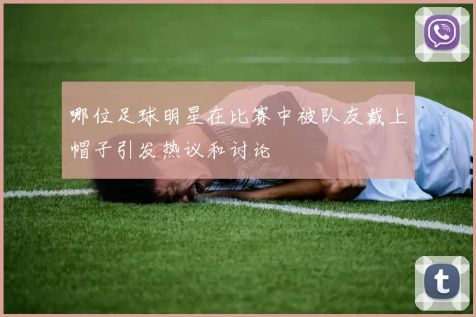 哪位足球明星在比赛中被队友戴上帽子引发热议和讨论