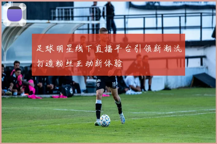 足球明星线下直播平台引领新潮流打造粉丝互动新体验
