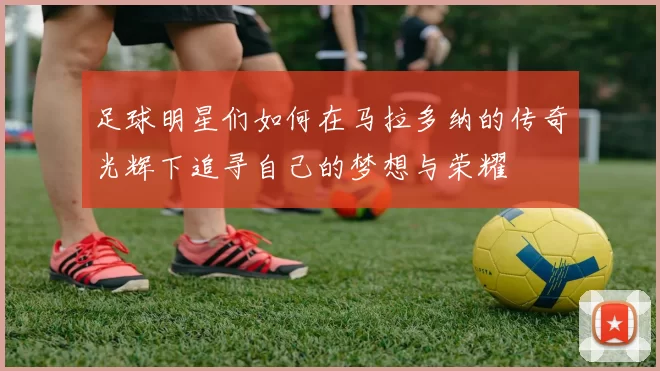 足球明星们如何在马拉多纳的传奇光辉下追寻自己的梦想与荣耀
