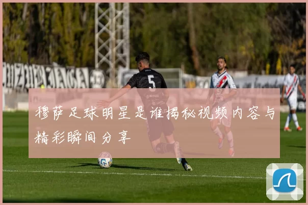 穆萨足球明星是谁揭秘视频内容与精彩瞬间分享