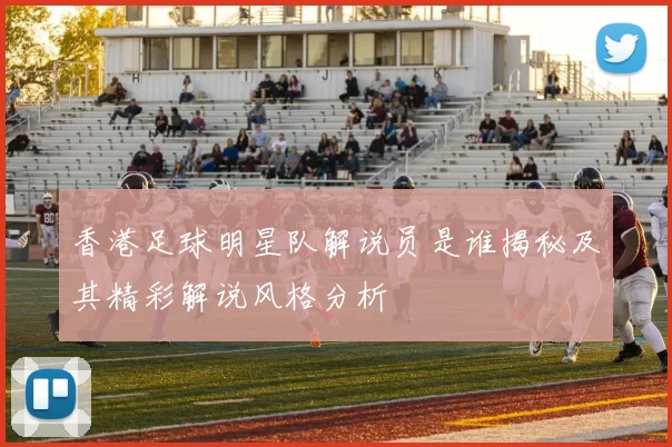 香港足球明星队解说员是谁揭秘及其精彩解说风格分析