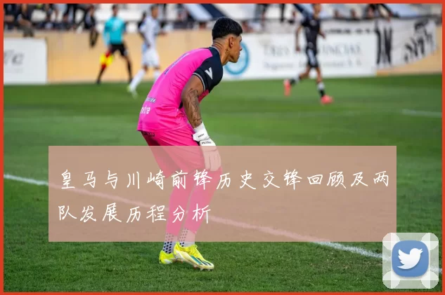 皇马与川崎前锋历史交锋回顾及两队发展历程分析