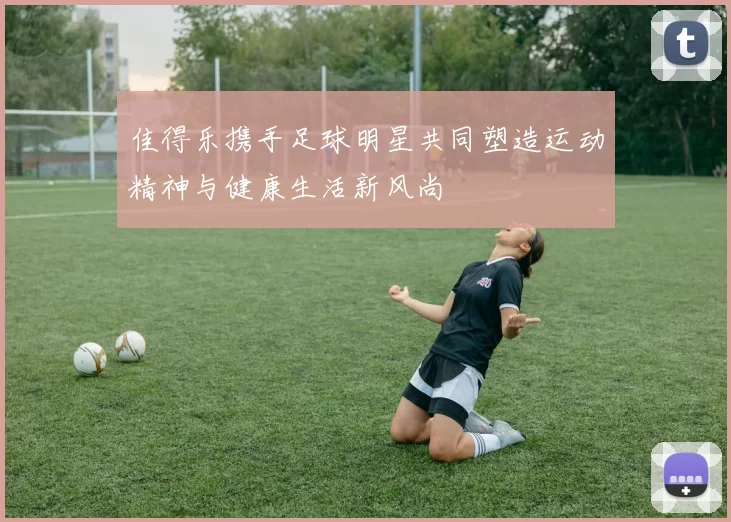 佳得乐携手足球明星共同塑造运动精神与健康生活新风尚