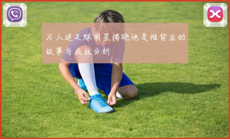万人迷足球明星揭晓他是谁背后的故事与成就分析