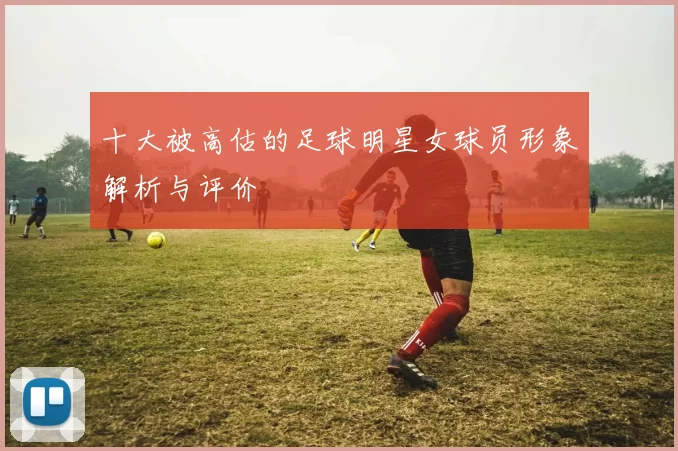 十大被高估的足球明星女球员形象解析与评价