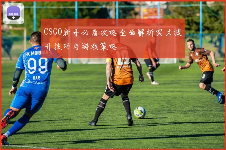 CSGO新手必看攻略全面解析实力提升技巧与游戏策略