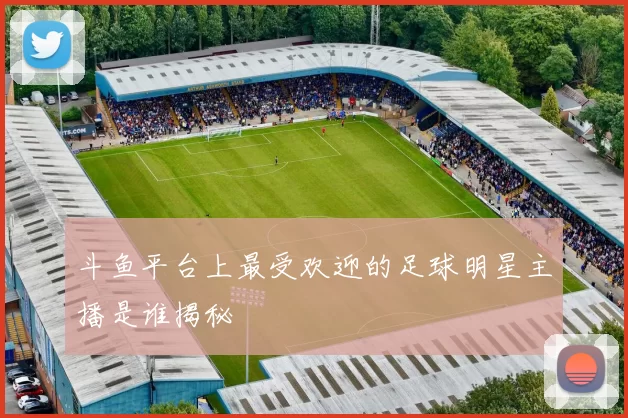 斗鱼平台上最受欢迎的足球明星主播是谁揭秘