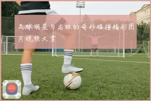 足球明星与龙珠的奇妙碰撞精彩图片视频大赏