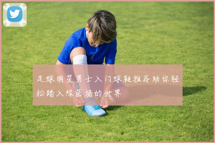 足球明星男士入门球鞋推荐助你轻松踏入绿茵场的世界