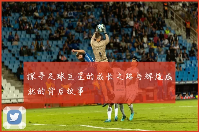 探寻足球巨星的成长之路与辉煌成就的背后故事