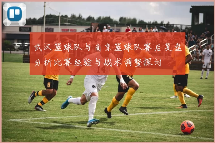 武汉篮球队与南京篮球队赛后复盘分析比赛经验与战术调整探讨