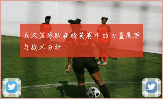 武汉篮球队在精英赛中的力量展现与战术分析