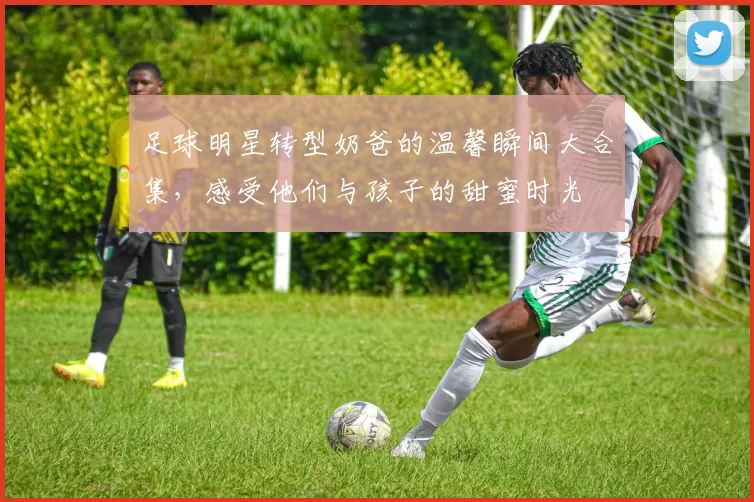 足球明星转型奶爸的温馨瞬间大合集，感受他们与孩子的甜蜜时光