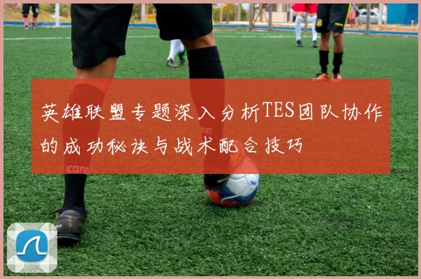 英雄联盟专题深入分析TES团队协作的成功秘诀与战术配合技巧
