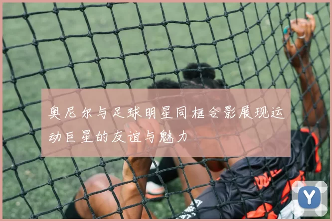 奥尼尔与足球明星同框合影展现运动巨星的友谊与魅力