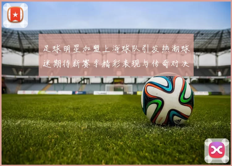 足球明星加盟上海球队引发热潮球迷期待新赛季精彩表现与传奇对决