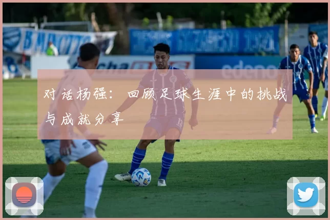 对话杨强：回顾足球生涯中的挑战与成就分享