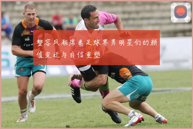 整容风潮席卷足球界男明星们的颜值变迁与自信重塑