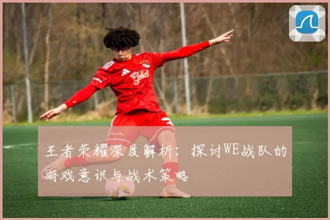 王者荣耀深度解析：探讨WE战队的游戏意识与战术策略
