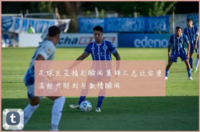 足球巨星精彩瞬间集锦汇总让你重温经典时刻与激情瞬间
