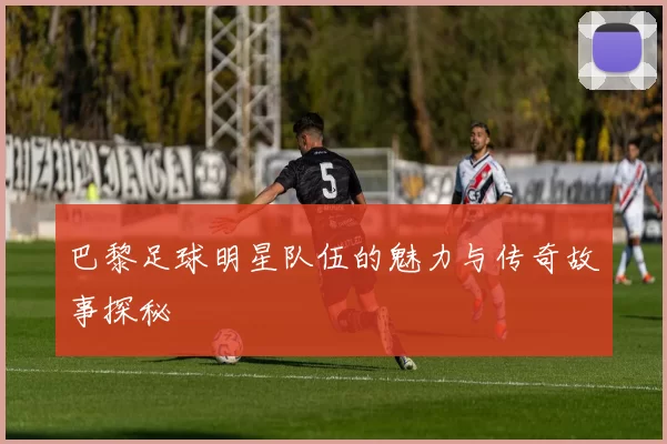 巴黎足球明星队伍的魅力与传奇故事探秘