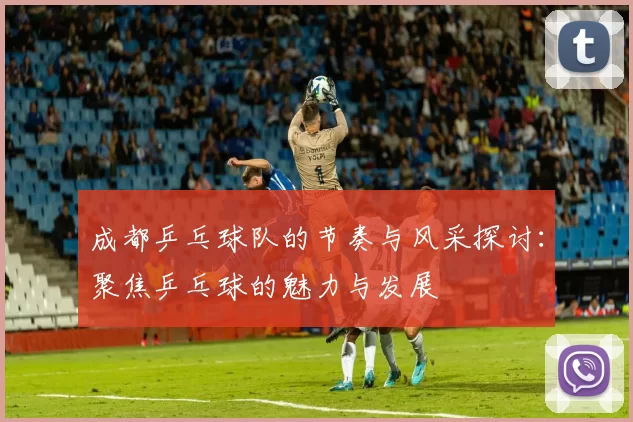 成都乒乓球队的节奏与风采探讨：聚焦乒乓球的魅力与发展