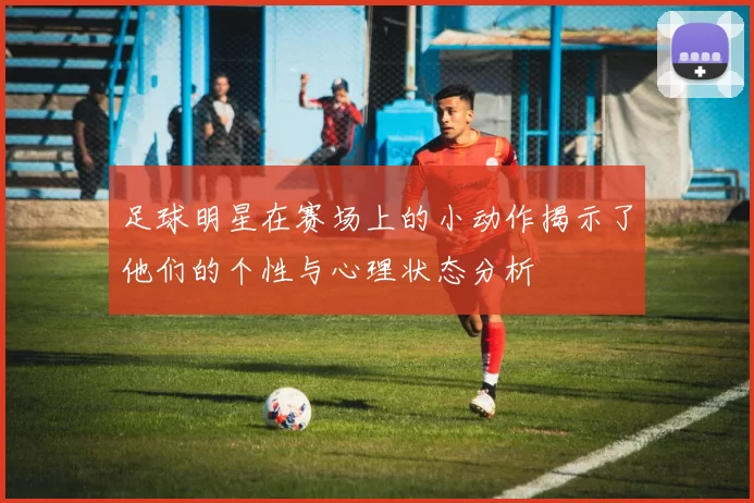 足球明星在赛场上的小动作揭示了他们的个性与心理状态分析