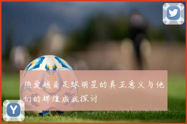 热爱越南足球明星的真正意义与他们的辉煌成就探讨