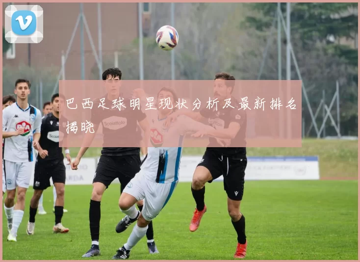 巴西足球明星现状分析及最新排名揭晓