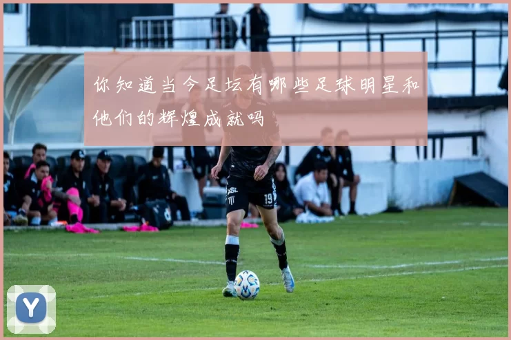 你知道当今足坛有哪些足球明星和他们的辉煌成就吗