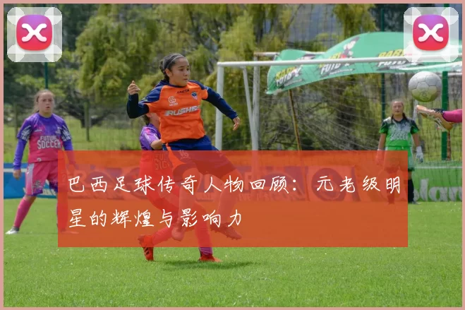 巴西足球传奇人物回顾：元老级明星的辉煌与影响力