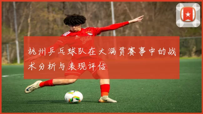 杭州乒乓球队在大满贯赛事中的战术分析与表现评估