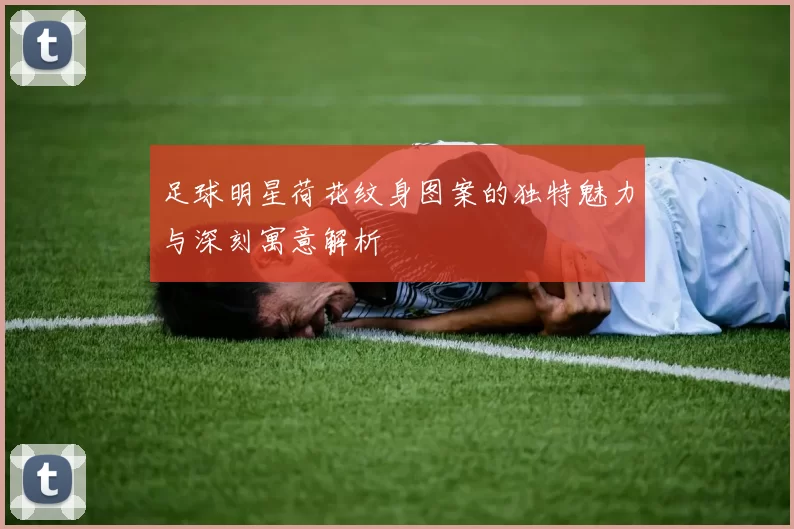 足球明星荷花纹身图案的独特魅力与深刻寓意解析