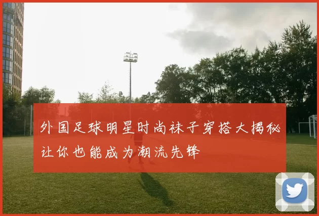 外国足球明星时尚袜子穿搭大揭秘让你也能成为潮流先锋